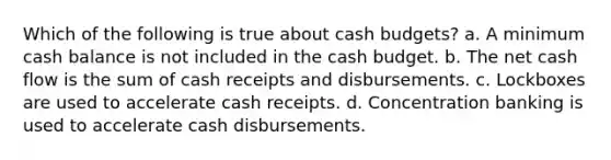 Which of the following is true about cash budgets? a. A minimum cash balance is not included in the cash budget. b. The net cash flow is the sum of cash receipts and disbursements. c. Lockboxes are used to accelerate cash receipts. d. Concentration banking is used to accelerate cash disbursements.