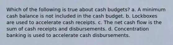 Which of the following is true about cash budgets? a. A minimum cash balance is not included in the cash budget. b. Lockboxes are used to accelerate cash receipts. c. The net cash flow is the sum of cash receipts and disbursements. d. Concentration banking is used to accelerate cash disbursements.