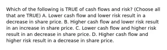 Which of the following is TRUE of cash flows and risk? (Choose all that are TRUE) A. Lower cash flow and lower risk result in a decrease in share price. B. Higher cash flow and lower risk result in an increase in share price. C. Lower cash flow and higher risk result in an decrease in share price. D. Higher cash flow and higher risk result in a decrease in share price.