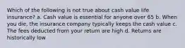 Which of the following is not true about cash value life insurance? a. Cash value is essential for anyone over 65 b. When you die, the insurance company typically keeps the cash value c. The fees deducted from your return are high d. Returns are historically low