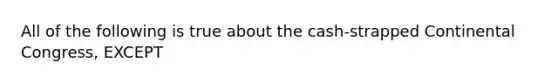 All of the following is true about the cash-strapped Continental Congress, EXCEPT