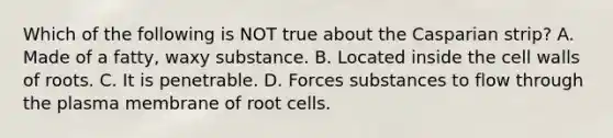 Which of the following is NOT true about the Casparian strip? A. Made of a fatty, waxy substance. B. Located inside the cell walls of roots. C. It is penetrable. D. Forces substances to flow through the plasma membrane of root cells.