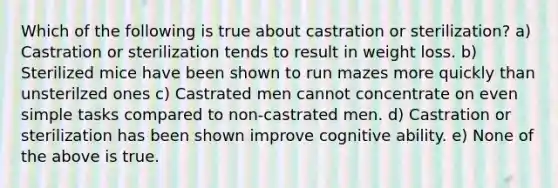 Which of the following is true about castration or sterilization? a) Castration or sterilization tends to result in weight loss. b) Sterilized mice have been shown to run mazes more quickly than unsterilzed ones c) Castrated men cannot concentrate on even simple tasks compared to non-castrated men. d) Castration or sterilization has been shown improve cognitive ability. e) None of the above is true.