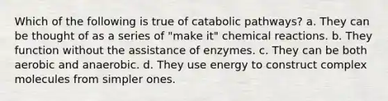 Which of the following is true of catabolic pathways? a. They can be thought of as a series of "make it" chemical reactions. b. They function without the assistance of enzymes. c. They can be both aerobic and anaerobic. d. They use energy to construct complex molecules from simpler ones.