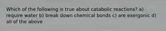 Which of the following is true about catabolic reactions? a) require water b) break down chemical bonds c) are exergonic d) all of the above