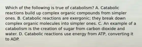 Which of the following is true of catabolism? A. Catabolic reactions build up complex organic compounds from simpler ones. B. Catabolic reactions are exergonic; they break down complex organic molecules into simpler ones. C. An example of a catabolism is the creation of sugar from carbon dioxide and water. D. Catabolic reactions use energy from ATP, converting it to ADP.