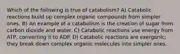 Which of the following is true of catabolism? A) Catabolic reactions build up complex organic compounds from simpler ones. B) An example of a catabolism is the creation of sugar from carbon dioxide and water. C) Catabolic reactions use energy from ATP, converting it to ADP. D) Catabolic reactions are exergonic; they break down complex organic molecules into simpler ones.