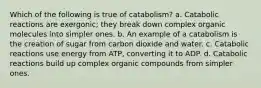 Which of the following is true of catabolism? a. Catabolic reactions are exergonic; they break down complex organic molecules into simpler ones. b. An example of a catabolism is the creation of sugar from carbon dioxide and water. c. Catabolic reactions use energy from ATP, converting it to ADP. d. Catabolic reactions build up complex organic compounds from simpler ones.