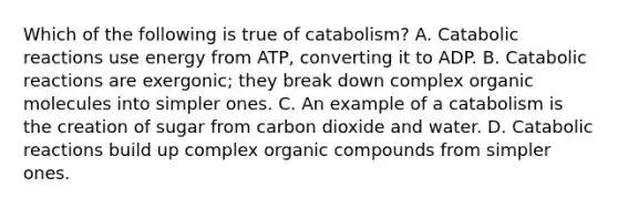 Which of the following is true of catabolism? A. Catabolic reactions use energy from ATP, converting it to ADP. B. Catabolic reactions are exergonic; they break down complex <a href='https://www.questionai.com/knowledge/kjUwUacPFG-organic-molecules' class='anchor-knowledge'>organic molecules</a> into simpler ones. C. An example of a catabolism is the creation of sugar from carbon dioxide and water. D. Catabolic reactions build up complex <a href='https://www.questionai.com/knowledge/kSg4ucUAKW-organic-compounds' class='anchor-knowledge'>organic compounds</a> from simpler ones.