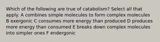 Which of the following are true of catabolism? Select all that apply. A combines simple molecules to form complex molecules B exergonic C consumes more energy than produced D produces more energy than consumed E breaks down complex molecules into simpler ones F endergonic