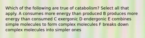 Which of the following are true of catabolism? Select all that apply. A consumes more energy than produced B produces more energy than consumed C exergonic D endergonic E combines simple molecules to form complex molecules F breaks down complex molecules into simpler ones