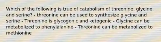 Which of the following is true of catabolism of threonine, glycine, and serine? - threonine can be used to synthesize glycine and serine - Threonine is glycogenic and ketogenic - Glycine can be metabolized to phenylalanine - Threonine can be metabolized to methionine