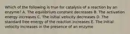 Which of the following is true for catalysis of a reaction by an enzyme? A. The equilibrium constant decreases B. The activation energy increases C. The initial velocity decreases D. The standard free energy of the reaction increases E. The initial velocity increases in the presence of an enzyme