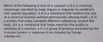 Which of the following is true of a catalyst? a.It is a chemical messenger secreted by body organs in response to conditions that require regulation. b.It is a substance that hastens the rate of a chemical reaction without permanently altering itself. c.It is a protein that helps transport different substances around the body. d.It is a compound that helps maintain the acidity or alkalinity of a solution. e.It is a group of proteins produced by the immune system in response to an invasion by foreign substances.