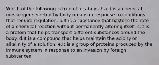 Which of the following is true of a catalyst? a.It is a chemical messenger secreted by body organs in response to conditions that require regulation. b.It is a substance that hastens the rate of a chemical reaction without permanently altering itself. c.It is a protein that helps transport different substances around the body. d.It is a compound that helps maintain the acidity or alkalinity of a solution. e.It is a group of proteins produced by the immune system in response to an invasion by foreign substances.