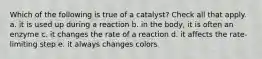 Which of the following is true of a catalyst? Check all that apply. a. it is used up during a reaction b. in the body, it is often an enzyme c. it changes the rate of a reaction d. it affects the rate-limiting step e. it always changes colors