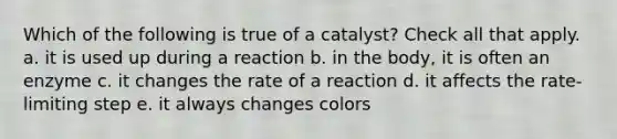 Which of the following is true of a catalyst? Check all that apply. a. it is used up during a reaction b. in the body, it is often an enzyme c. it changes the rate of a reaction d. it affects the rate-limiting step e. it always changes colors