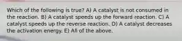 Which of the following is true? A) A catalyst is not consumed in the reaction. B) A catalyst speeds up the forward reaction. C) A catalyst speeds up the reverse reaction. D) A catalyst decreases the activation energy. E) All of the above.