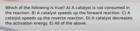 Which of the following is true? A) A catalyst is not consumed in the reaction. B) A catalyst speeds up the forward reaction. C) A catalyst speeds up the reverse reaction. D) A catalyst decreases the activation energy. E) All of the above.