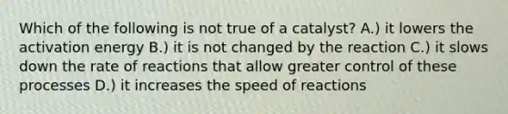 Which of the following is not true of a catalyst? A.) it lowers the activation energy B.) it is not changed by the reaction C.) it slows down the rate of reactions that allow greater control of these processes D.) it increases the speed of reactions