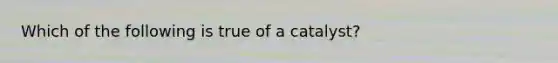 Which of the following is true of a catalyst?