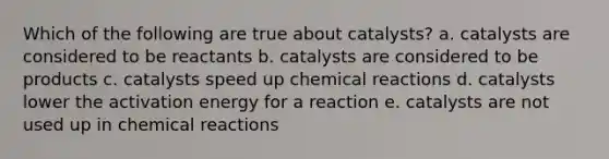 Which of the following are true about catalysts? a. catalysts are considered to be reactants b. catalysts are considered to be products c. catalysts speed up chemical reactions d. catalysts lower the activation energy for a reaction e. catalysts are not used up in chemical reactions