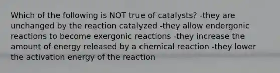 Which of the following is NOT true of catalysts? -they are unchanged by the reaction catalyzed -they allow endergonic reactions to become exergonic reactions -they increase the amount of energy released by a chemical reaction -they lower the activation energy of the reaction