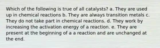 Which of the following is true of all catalysts? a. They are used up in chemical reactions b. They are always transition metals c. They do not take part in chemical reactions. d. They work by increasing the activation energy of a reaction. e. They are present at the beginning of a a reaction and are unchanged at the end.