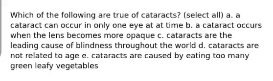 Which of the following are true of cataracts? (select all) a. a cataract can occur in only one eye at at time b. a cataract occurs when the lens becomes more opaque c. cataracts are the leading cause of blindness throughout the world d. cataracts are not related to age e. cataracts are caused by eating too many green leafy vegetables