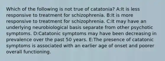 Which of the following is not true of catatonia? A:It is less responsive to treatment for schizophrenia. B:It is more responsive to treatment for schizophrenia. C:It may have an underlying neurobiological basis separate from other psychotic symptoms. D:Catatonic symptoms may have been decreasing in prevalence over the past 50 years. E:The presence of catatonic symptoms is associated with an earlier age of onset and poorer overall functioning.