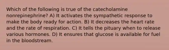 Which of the following is true of the catecholamine nonrepinephrine? A) It activates the sympathetic response to make the body ready for action. B) It decreases the heart rate and the rate of respiration. C) It tells the pituary when to release various hormones. D) It ensures that glucose is available for fuel in the bloodstream.