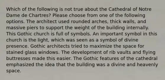 Which of the following is not true about the Cathedral of Notre Dame de Chartres? Please choose from one of the following options. The architect used rounded arches, thick walls, and massive piers to support the weight of the building internally. This Gothic church is full of symbols. An important symbol in this church is the light, which was seen as a symbol of divine presence. Gothic architects tried to maximize the space for stained glass windows. The development of rib vaults and flying buttresses made this easier. The Gothic features of the cathedral emphasized the idea that the building was a divine and heavenly space.