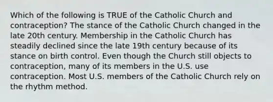 Which of the following is TRUE of the Catholic Church and contraception? The stance of the Catholic Church changed in the late 20th century. Membership in the Catholic Church has steadily declined since the late 19th century because of its stance on birth control. Even though the Church still objects to contraception, many of its members in the U.S. use contraception. Most U.S. members of the Catholic Church rely on the rhythm method.