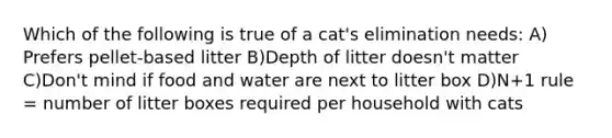 Which of the following is true of a cat's elimination needs: A) Prefers pellet-based litter B)Depth of litter doesn't matter C)Don't mind if food and water are next to litter box D)N+1 rule = number of litter boxes required per household with cats