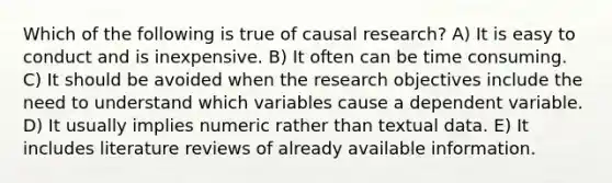 Which of the following is true of causal research? A) It is easy to conduct and is inexpensive. B) It often can be time consuming. C) It should be avoided when the research objectives include the need to understand which variables cause a dependent variable. D) It usually implies numeric rather than textual data. E) It includes literature reviews of already available information.