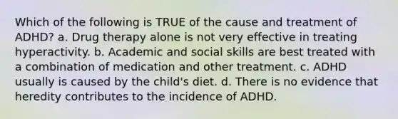 Which of the following is TRUE of the cause and treatment of ADHD? a. Drug therapy alone is not very effective in treating hyperactivity. b. Academic and social skills are best treated with a combination of medication and other treatment. c. ADHD usually is caused by the child's diet. d. There is no evidence that heredity contributes to the incidence of ADHD.