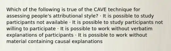 Which of the following is true of the CAVE technique for assessing people's attributional style? · It is possible to study participants not available · It is possible to study participants not willing to participate · It is possible to work without verbatim explanations of participants · It is possible to work without material containing causal explanations