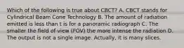 Which of the following is true about CBCT? A. CBCT stands for Cylindrical Beam Cone Technology B. The amount of radiation emitted is less than t is for a panoramic radiograph C. The smaller the field of view (FOV) the more intense the radiation D. The output is not a single image. Actually, it is many slices.