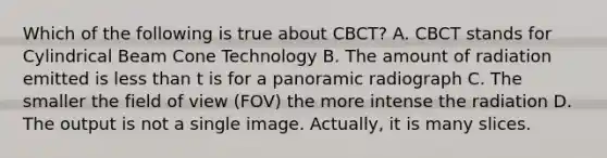 Which of the following is true about CBCT? A. CBCT stands for Cylindrical Beam Cone Technology B. The amount of radiation emitted is less than t is for a panoramic radiograph C. The smaller the field of view (FOV) the more intense the radiation D. The output is not a single image. Actually, it is many slices.