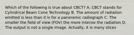 Which of the following is true about CBCT? A. CBCT stands for Cylindrical Beam Cone Technology B. The amount of radiation emitted is less than it is for a panoramic radiograph C. The smaller the field of view (FOV) the more intense the radiation D. The output is not a single image. Actually, it is many slices