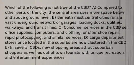 Which of the following is not true of the CBD? A) Compared to other parts of the city, the central area uses more space below and above ground level. B) Beneath most central cities runs a vast underground network of garages, loading docks, utilities, walkways, and transit lines. C) Consumer services in the CBD sell office supplies, computers, and clothing, or offer shoe repair, rapid photocopying, and similar services. D) Large department stores once located in the suburbs are now clustered in the CBD. E) In several CBDs, new shopping areas attract suburban shoppers as well as out-of-town tourists with unique recreation and entertainment experiences.