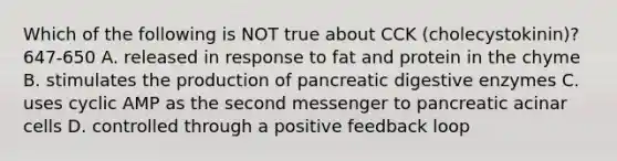 Which of the following is NOT true about CCK (cholecystokinin)? 647-650 A. released in response to fat and protein in the chyme B. stimulates the production of pancreatic <a href='https://www.questionai.com/knowledge/kK14poSlmL-digestive-enzymes' class='anchor-knowledge'>digestive enzymes</a> C. uses cyclic AMP as the second messenger to pancreatic acinar cells D. controlled through a positive feedback loop