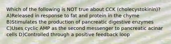 Which of the following is NOT true about CCK (cholecystokinin)? A)Released in response to fat and protein in the chyme B)Stimulates the production of pancreatic digestive enzymes C)Uses cyclic AMP as the second messenger to pancreatic acinar cells D)Controlled through a positive feedback loop