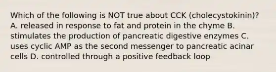 Which of the following is NOT true about CCK (cholecystokinin)? A. released in response to fat and protein in the chyme B. stimulates the production of pancreatic digestive enzymes C. uses cyclic AMP as the second messenger to pancreatic acinar cells D. controlled through a positive feedback loop