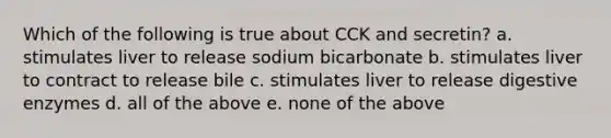 Which of the following is true about CCK and secretin? a. stimulates liver to release sodium bicarbonate b. stimulates liver to contract to release bile c. stimulates liver to release digestive enzymes d. all of the above e. none of the above