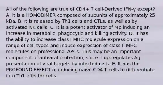 All of the following are true of CD4+ T cell-Derived IFN-γ except? A. It is a HOMODIMER composed of subunits of approximately 25 kDa. B. It is released by Th1 cells and CTLs, as well as by activated NK cells. C. It is a potent activator of Mφ inducing an increase in metabolic, phagocytic and killing activity. D. It has the ability to increase class I MHC molecule expression on a range of cell types and induce expression of class II MHC molecules on professional APCs. This may be an important component of antiviral protection, since it up-regulates Ag presentation of viral targets by infected cells. E. It has the PROFOUND EFFECT of inducing naïve CD4 T cells to differentiate into Th1 effector cells.