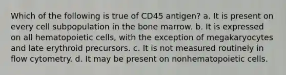 Which of the following is true of CD45 antigen? a. It is present on every cell subpopulation in the bone marrow. b. It is expressed on all hematopoietic cells, with the exception of megakaryocytes and late erythroid precursors. c. It is not measured routinely in flow cytometry. d. It may be present on nonhematopoietic cells.