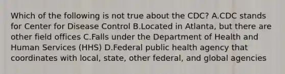 Which of the following is not true about the CDC? A.CDC stands for Center for Disease Control B.Located in Atlanta, but there are other field offices C.Falls under the Department of Health and Human Services (HHS) D.Federal public health agency that coordinates with local, state, other federal, and global agencies