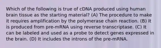 Which of the following is true of cDNA produced using human brain tissue as the starting material? ​(A)​ The procedure to make it requires amplification by the polymerase chain reaction. (B) It is produced from pre-mRNA using reverse transcriptase. ​(C)​ It can be labeled and used as a probe to detect genes expressed in the brain. ​(D)​ It includes the introns of the pre-mRNA.