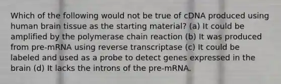 Which of the following would not be true of cDNA produced using human brain tissue as the starting material? (a) It could be amplified by the polymerase chain reaction (b) It was produced from pre-mRNA using reverse transcriptase (c) It could be labeled and used as a probe to detect genes expressed in the brain (d) It lacks the introns of the pre-mRNA.